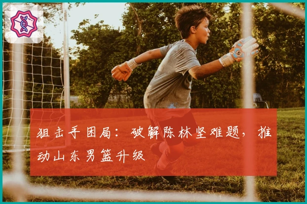 狙击手困局：破解陈林坚难题，推动山东男篮升级