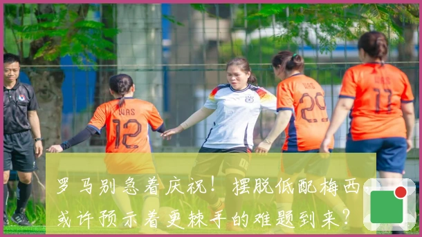 罗马别急着庆祝！摆脱低配梅西，或许预示着更棘手的难题到来？