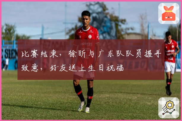 比赛结束，徐昕与广东队队员握手致意，好友送上生日祝福