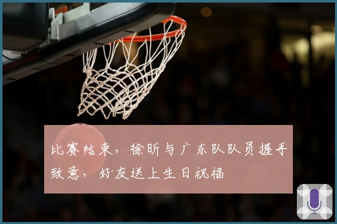 比赛结束，徐昕与广东队队员握手致意，好友送上生日祝福