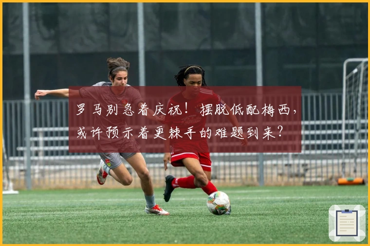 罗马别急着庆祝！摆脱低配梅西，或许预示着更棘手的难题到来？