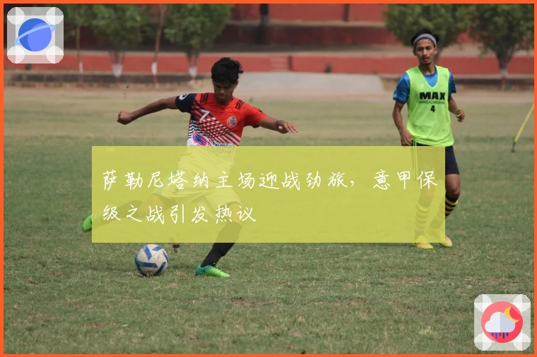 萨勒尼塔纳主场迎战劲旅,意甲保级之战引发热议