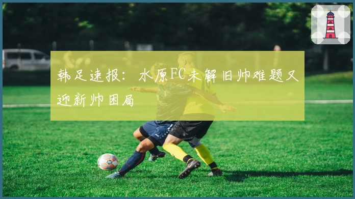 韩足速报：水原FC未解旧帅难题又迎新帅困局