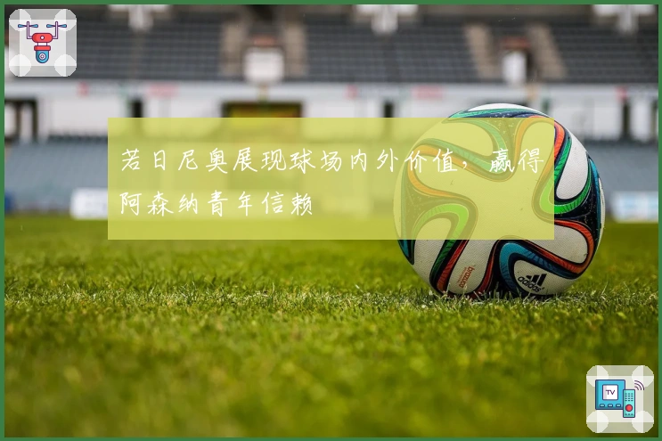 若日尼奥展现球场内外价值，赢得阿森纳青年信赖