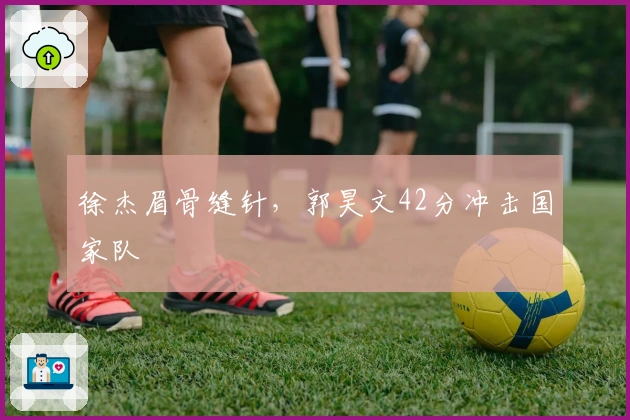 徐杰眉骨缝针，郭昊文42分冲击国家队