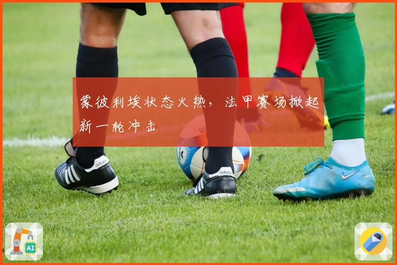 蒙彼利埃状态火热,法甲赛场掀起新一轮冲击